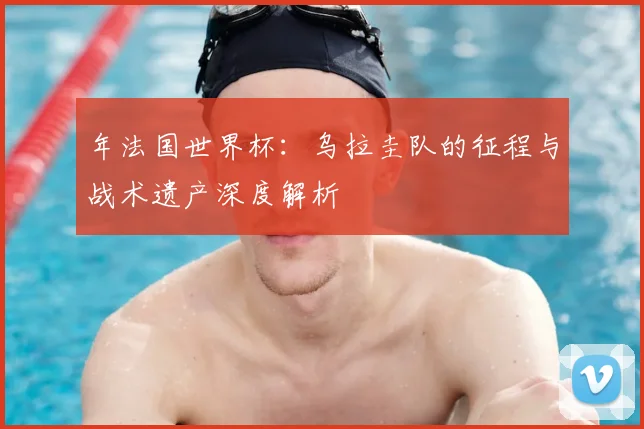 年法国世界杯：乌拉圭队的征程与战术遗产深度解析
