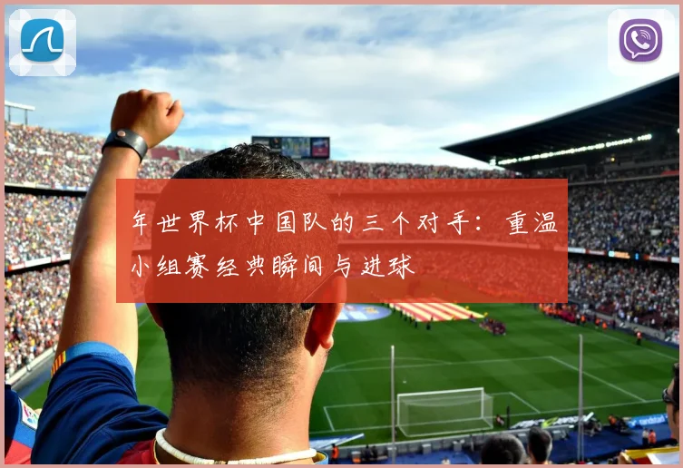 年世界杯中国队的三个对手:重温小组赛经典瞬间与进球