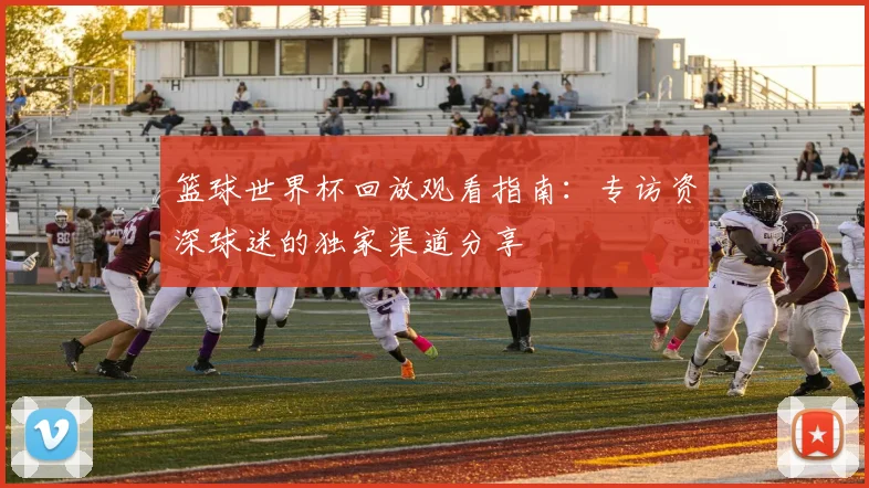 篮球世界杯回放观看指南:专访资深球迷的独家渠道分享