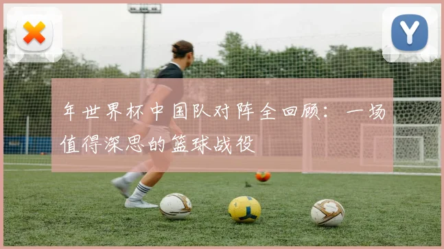 年世界杯中国队对阵全回顾：一场值得深思的篮球战役
