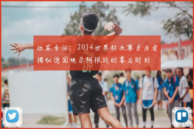 独家专访：2014世界杯决赛亲历者揭秘德国绝杀阿根廷的幕后时刻