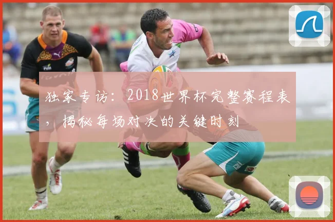 独家专访：2018世界杯完整赛程表，揭秘每场对决的关键时刻