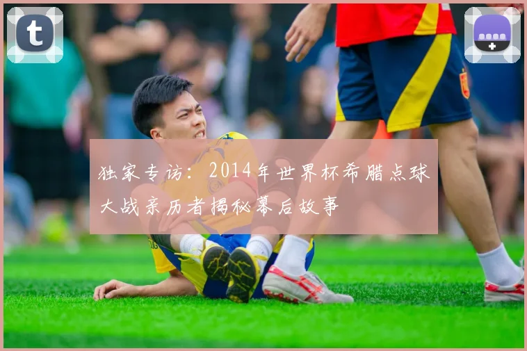 独家专访：2014年世界杯希腊点球大战亲历者揭秘幕后故事
