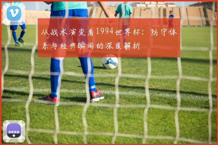 从战术演变看1994世界杯：防守体系与经典瞬间的深度解析