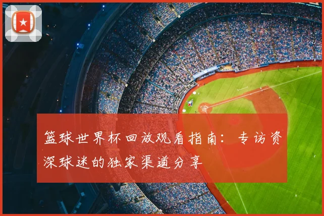 篮球世界杯回放观看指南:专访资深球迷的独家渠道分享