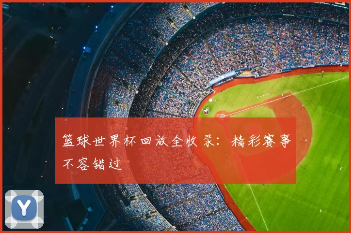 篮球世界杯回放全收录:精彩赛事不容错过