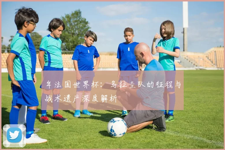 年法国世界杯：乌拉圭队的征程与战术遗产深度解析