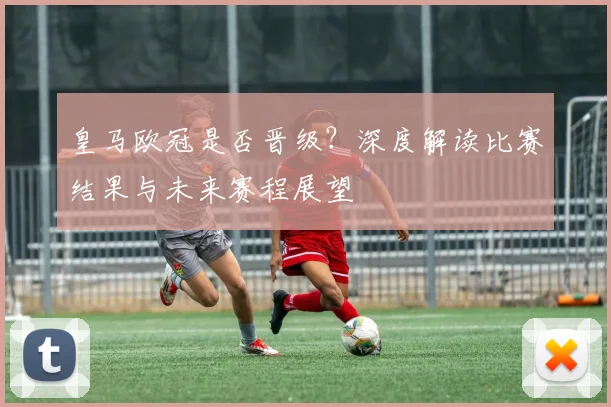皇马欧冠是否晋级？深度解读比赛结果与未来赛程展望