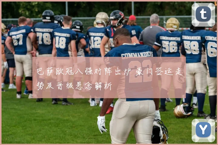 巴萨欧冠八强对阵出炉 豪门签运走势及晋级悬念解析