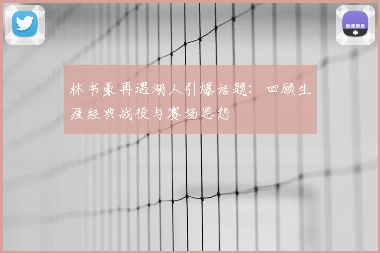 林书豪再遇湖人引爆话题：回顾生涯经典战役与赛场恩怨