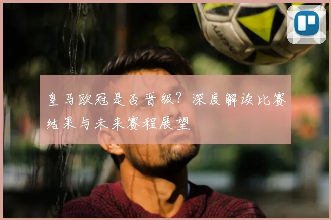 皇马欧冠是否晋级？深度解读比赛结果与未来赛程展望
