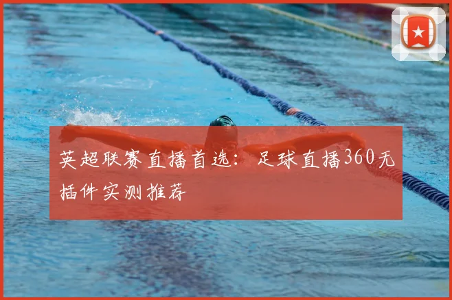 英超联赛直播首选：足球直播360无插件实测推荐