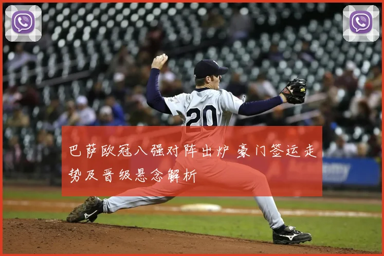 巴萨欧冠八强对阵出炉 豪门签运走势及晋级悬念解析